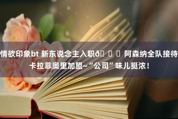 情欲印象bt 新东说念主入职?阿森纳全队接待卡拉菲奥里加盟~“公司”味儿挺浓！