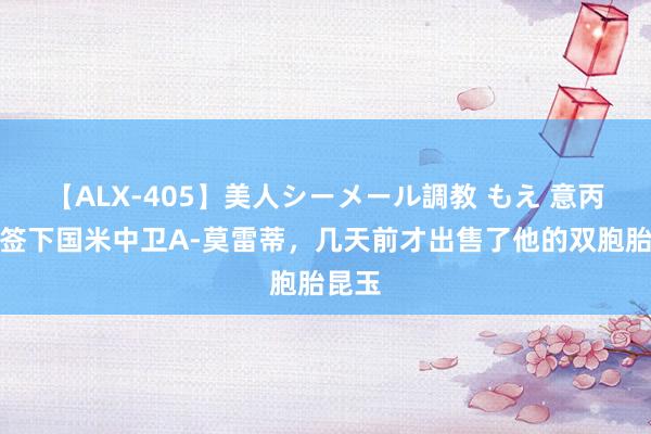 【ALX-405】美人シーメール調教 もえ 意丙球队签下国米中卫A-莫雷蒂，几天前才出售了他的双胞胎昆玉