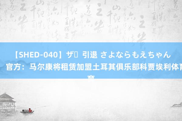 【SHED-040】ザ・引退 さよならもえちゃん！ 官方：马尔康将租赁加盟土耳其俱乐部科贾埃利体育