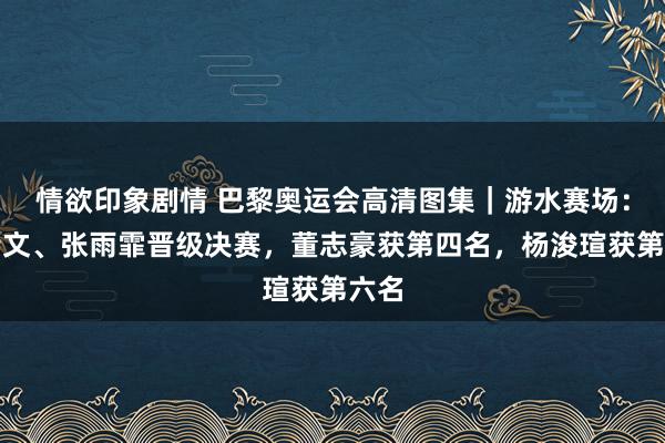 情欲印象剧情 巴黎奥运会高清图集｜游水赛场：叶诗文、张雨霏晋级决赛，董志豪获第四名，杨浚瑄获第六名