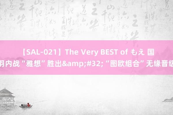 【SAL-021】The Very BEST of もえ 国羽内战“雅想”胜出&#32;“图欧组合”无缘晋级