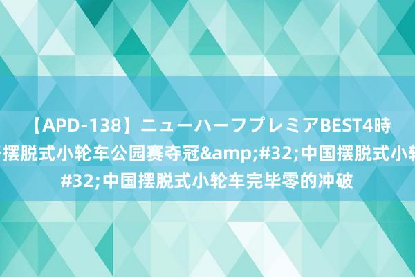 【APD-138】ニューハーフプレミアBEST4時間DX 邓雅文女子摆脱式小轮车公园赛夺冠&#32;中国摆脱式小轮车完毕零的冲破