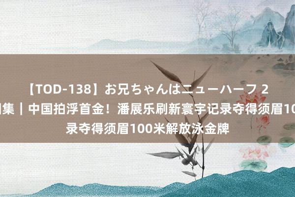 【TOD-138】お兄ちゃんはニューハーフ 2 巴黎奥运高清图集｜中国拍浮首金！潘展乐刷新寰宇记录夺得须眉100米解放泳金牌