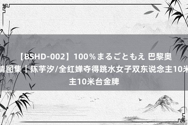 【BSHD-002】100％まるごともえ 巴黎奥运会高清图集｜陈芋汐/全红婵夺得跳水女子双东说念主10米台金牌