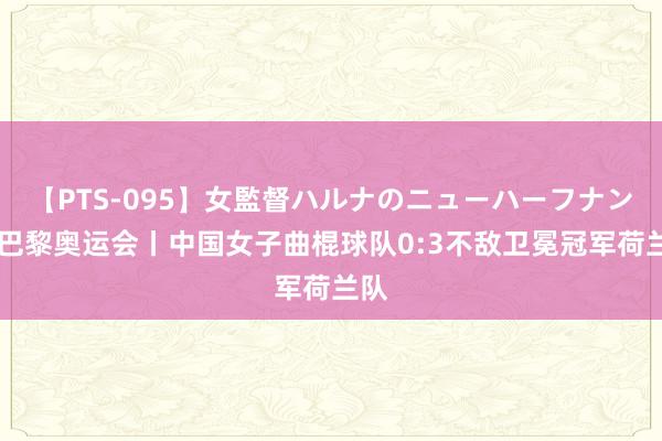 【PTS-095】女監督ハルナのニューハーフナンパ 巴黎奥运会丨中国女子曲棍球队0:3不敌卫冕冠军荷兰队