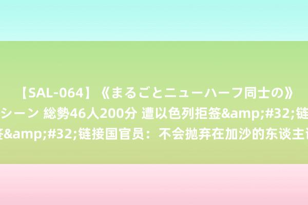 【SAL-064】《まるごとニューハーフ同士の》ペニクリフェラチオシーン 総勢46人200分 遭以色列拒签&#32;链接国官员：不会抛弃在加沙的东谈主谈认识看成