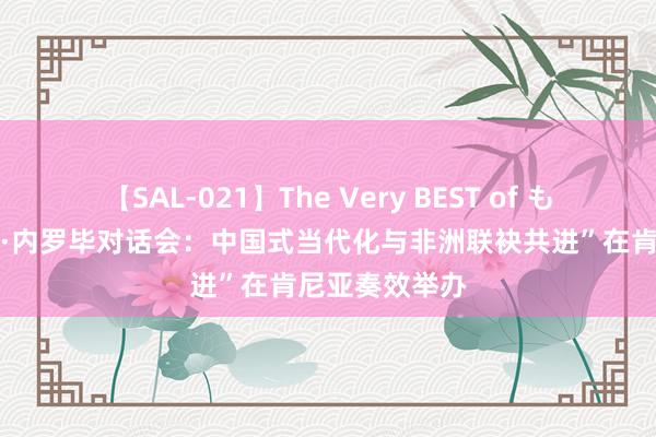 【SAL-021】The Very BEST of もえ “红厅论坛·内罗毕对话会：中国式当代化与非洲联袂共进”在肯尼亚奏效举办