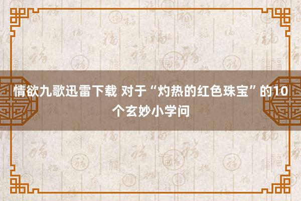 情欲九歌迅雷下载 对于“灼热的红色珠宝”的10个玄妙小学问