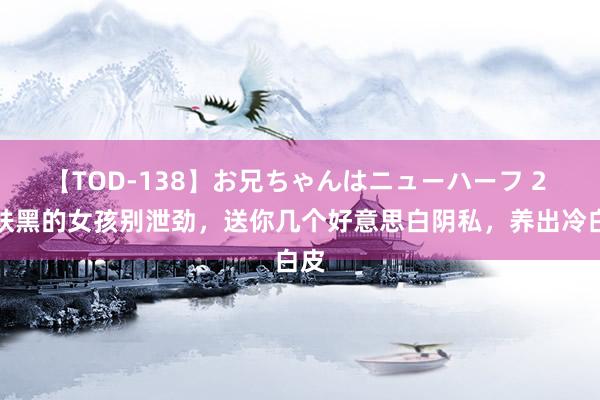 【TOD-138】お兄ちゃんはニューハーフ 2 皮肤黑的女孩别泄劲，送你几个好意思白阴私，养出冷白皮