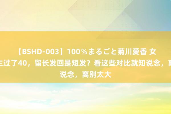 【BSHD-003】100％まるごと菊川愛香 女东说念主过了40，留长发回是短发？看这些对比就知说念，离别太大