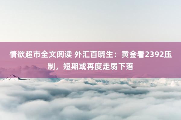 情欲超市全文阅读 外汇百晓生：黄金看2392压制，短期或再度走弱下落