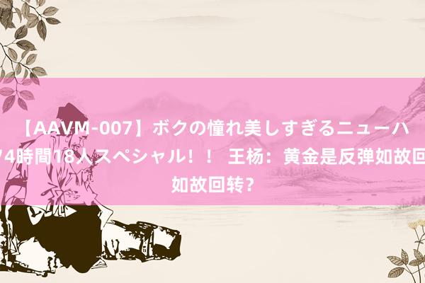 【AAVM-007】ボクの憧れ美しすぎるニューハーフ4時間18人スペシャル！！ 王杨：黄金是反弹如故回转？