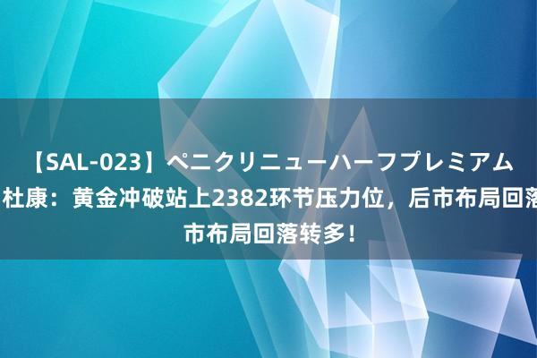 【SAL-023】ペニクリニューハーフプレミアム4時間 杜康：黄金冲破站上2382环节压力位，后市布局回落转多！