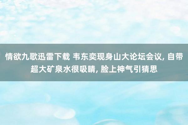 情欲九歌迅雷下载 韦东奕现身山大论坛会议， 自带超大矿泉水很吸睛， 脸上神气引猜思