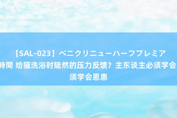 【SAL-023】ペニクリニューハーフプレミアム4時間 给猫洗浴时陡然的压力反馈？主东谈主必须学会恩惠