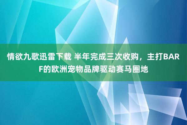 情欲九歌迅雷下载 半年完成三次收购，主打BARF的欧洲宠物品牌驱动赛马圈地