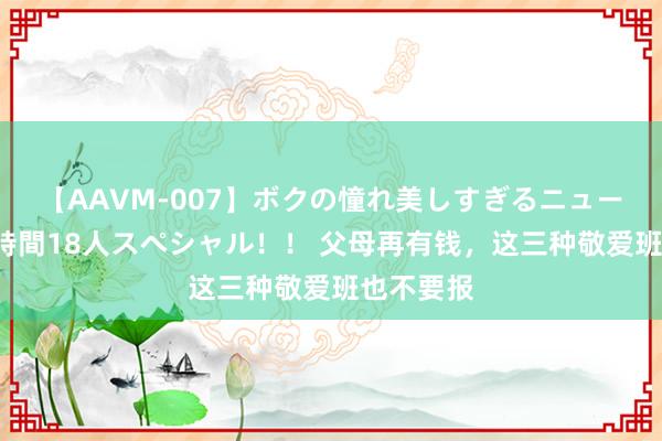 【AAVM-007】ボクの憧れ美しすぎるニューハーフ4時間18人スペシャル！！ 父母再有钱，这三种敬爱班也不要报