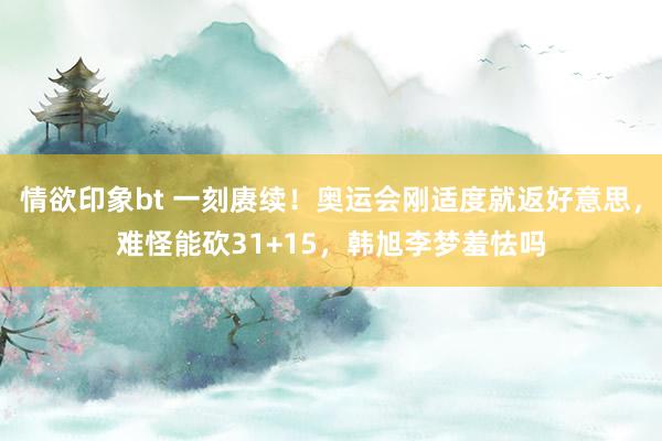 情欲印象bt 一刻赓续！奥运会刚适度就返好意思，难怪能砍31+15，韩旭李梦羞怯吗