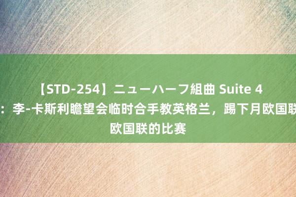 【STD-254】ニューハーフ組曲 Suite 4 电讯报：李-卡斯利瞻望会临时合手教英格兰，踢下月欧国联的比赛