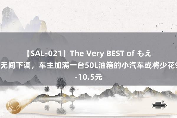 【SAL-021】The Very BEST of もえ 油价有望无间下调，车主加满一台50L油箱的小汽车或将少花9-10.5元