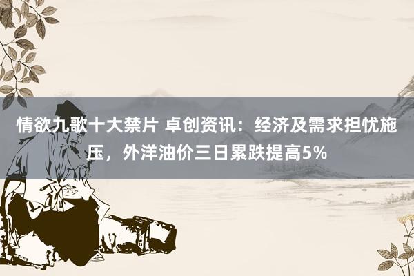 情欲九歌十大禁片 卓创资讯：经济及需求担忧施压，外洋油价三日累跌提高5%