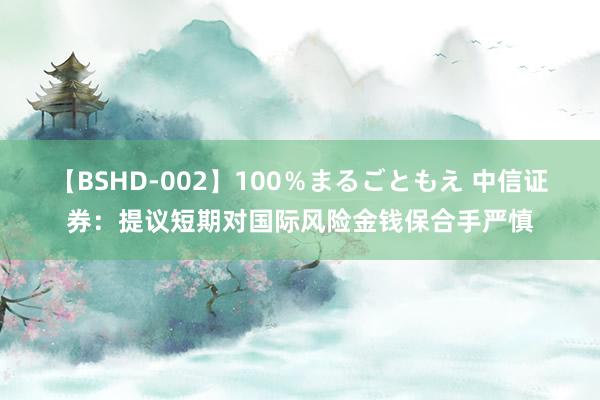 【BSHD-002】100％まるごともえ 中信证券：提议短期对国际风险金钱保合手严慎