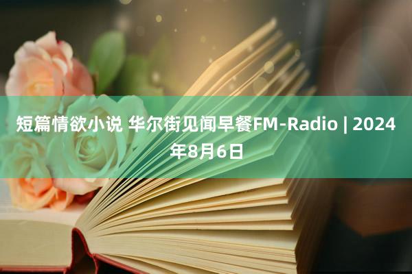 短篇情欲小说 华尔街见闻早餐FM-Radio | 2024年8月6日