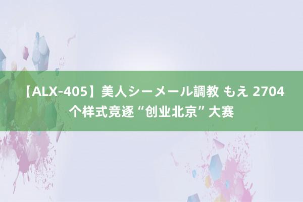 【ALX-405】美人シーメール調教 もえ 2704个样式竞逐“创业北京”大赛