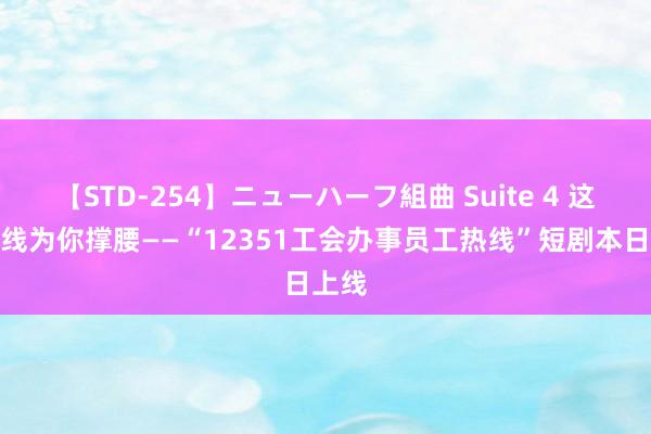 【STD-254】ニューハーフ組曲 Suite 4 这条热线为你撑腰——“12351工会办事员工热线”短剧本日上线