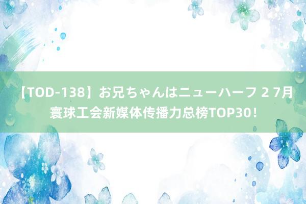 【TOD-138】お兄ちゃんはニューハーフ 2 7月寰球工会新媒体传播力总榜TOP30！