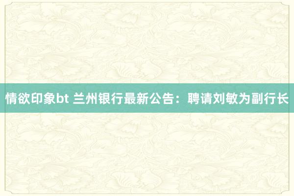 情欲印象bt 兰州银行最新公告：聘请刘敏为副行长