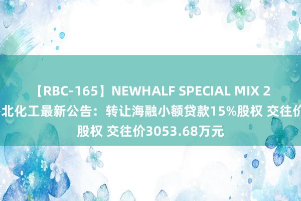 【RBC-165】NEWHALF SPECIAL MIX 240分 Vol.2 鲁北化工最新公告：转让海融小额贷款15%股权 交往价3053.68万元