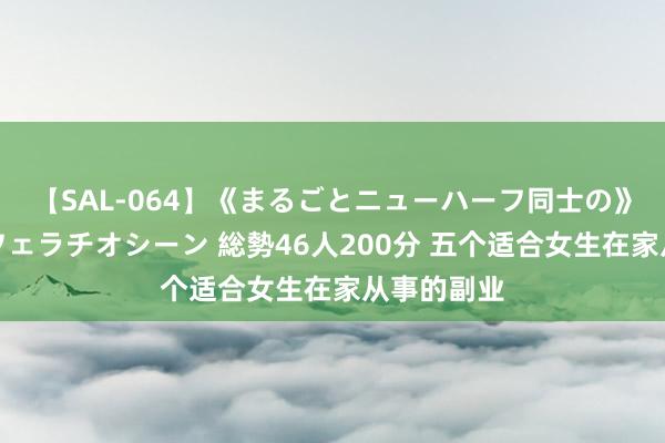 【SAL-064】《まるごとニューハーフ同士の》ペニクリフェラチオシーン 総勢46人200分 五个适合女生在家从事的副业