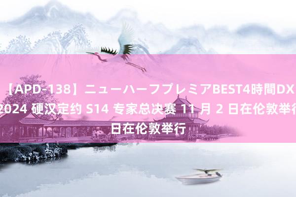 【APD-138】ニューハーフプレミアBEST4時間DX 2024 硬汉定约 S14 专家总决赛 11 月 2 日在伦敦举行