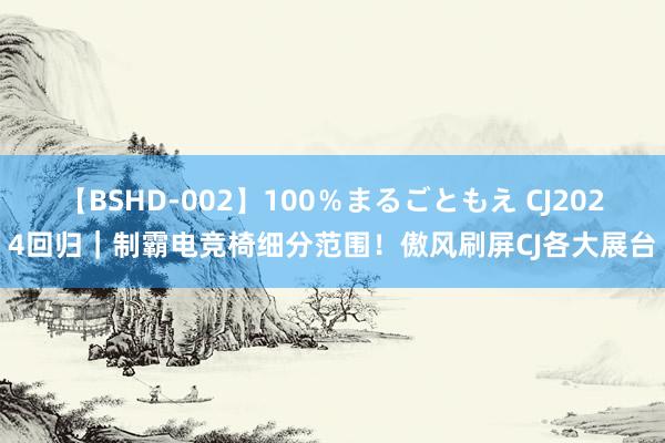 【BSHD-002】100％まるごともえ CJ2024回归｜制霸电竞椅细分范围！傲风刷屏CJ各大展台