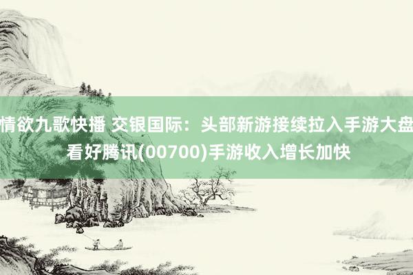 情欲九歌快播 交银国际：头部新游接续拉入手游大盘 看好腾讯(00700)手游收入增长加快