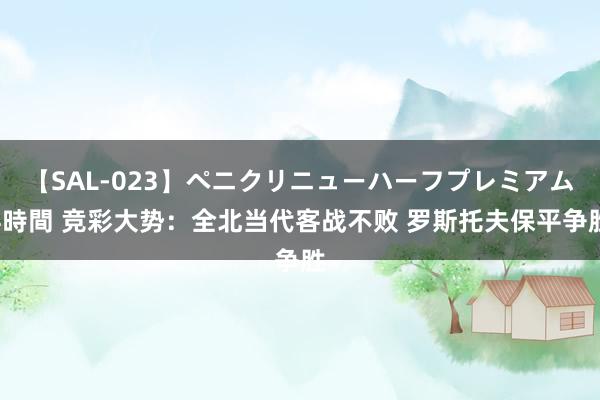 【SAL-023】ペニクリニューハーフプレミアム4時間 竞彩大势：全北当代客战不败 罗斯托夫保平争胜