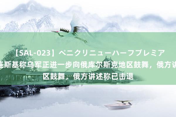 【SAL-023】ペニクリニューハーフプレミアム4時間 泽连斯基称乌军正进一步向俄库尔斯克地区鼓舞，俄方讲述称已击退