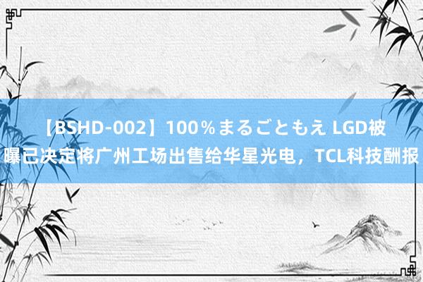 【BSHD-002】100％まるごともえ LGD被曝已决定将广州工场出售给华星光电，TCL科技酬报