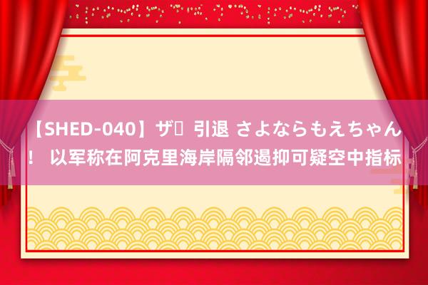 【SHED-040】ザ・引退 さよならもえちゃん！ 以军称在阿克里海岸隔邻遏抑可疑空中指标