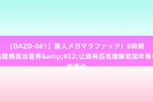 【DAZD-061】黒人メガマラファック！8時間 轰隆舞奥运首秀&#32;让奥林匹克理解愈加年青化