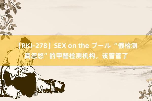 【RKI-278】SEX on the プール “假检测真忽悠”的甲醛检测机构，该管管了