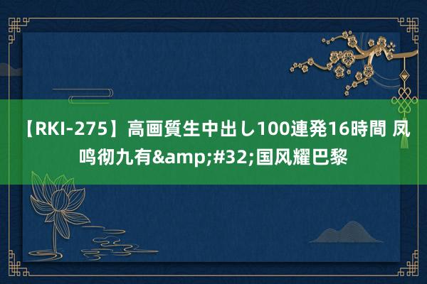 【RKI-275】高画質生中出し100連発16時間 凤鸣彻九有&#32;国风耀巴黎