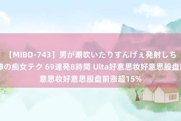 【MIBD-743】男が潮吹いたりすんげぇ発射しちゃう！ 女神の痴女テク 69連発8時間 Ulta好意思妆好意思股盘前涨超15%