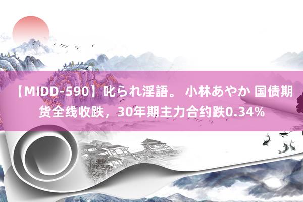 【MIDD-590】叱られ淫語。 小林あやか 国债期货全线收跌，30年期主力合约跌0.34%