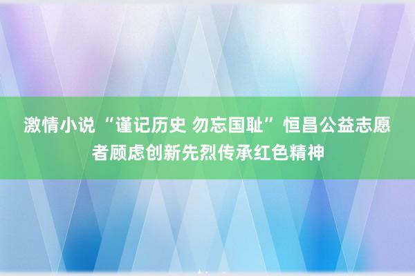 激情小说 “谨记历史 勿忘国耻” 恒昌公益志愿者顾虑创新先烈传承红色精神