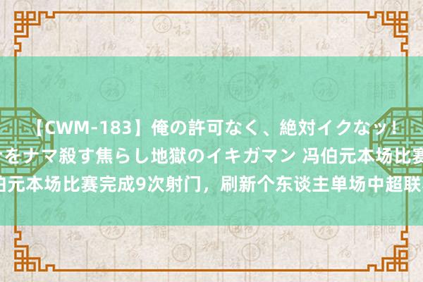 【CWM-183】俺の許可なく、絶対イクなッ！！！！！ 2 早漏オンナをナマ殺す焦らし地獄のイキガマン 冯伯元本场比赛完成9次射门，刷新个东谈主单场中超联赛射门次数记载