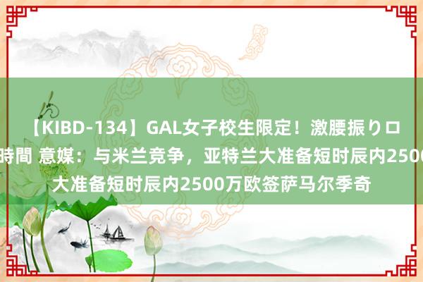 【KIBD-134】GAL女子校生限定！激腰振りロデオ騎乗位FUCK8時間 意媒：与米兰竞争，亚特兰大准备短时辰内2500万欧签萨马尔季奇