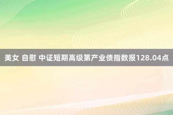 美女 自慰 中证短期高级第产业债指数报128.04点