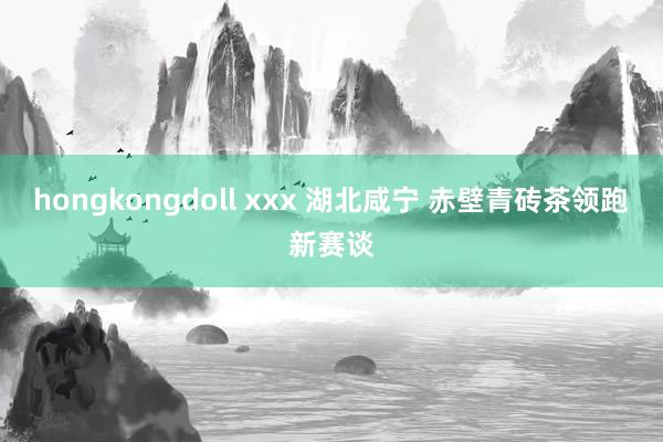 hongkongdoll xxx 湖北咸宁 赤壁青砖茶领跑新赛谈